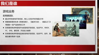 我们是谁
游戏业务
前育碧团队
 超过8年的游戏开发经验，核心人员合作时间超过5年
 育碧就职期间负责《刺客信条》、《幽灵行动》、《魔法之门》
等国际一流产品的研发工作
 在职期间有多种游戏平台的游戏开发经验，包含PS4、XBOX、
PC、手机、掌机等，开发实力雄厚
 在职期间有多种游戏品类的游戏开发经验，包含FPS、动作、跑
酷及赛车等多个品类
 