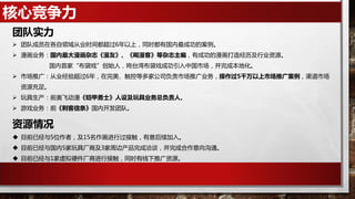 核心竞争力
 团队成员在各自领域从业时间都超过6年以上，同时都有国内最成功的案例。
 漫画业务：国内最大漫画杂志《漫友》、《飚漫客》等杂志主编，有成功的漫画打造经历及行业资源。
国内首家“布袋戏”创始人，将台湾布袋戏成功引入中国市场，并完成本地化。
 市场推广：从业经验超过6年，在完美、触控等多家公司负责市场推广业务，操作过5千万以上市场推广案例，渠道市场
资源充足。
 玩具生产：前奥飞动漫《铠甲勇士》人设及玩具业务总负责人。
 游戏业务：前《刺客信条》国内开发团队。
团队实力
资源情况
 目前已经与5位作者，及15名作画进行过接触，有意后续加入。
 目前已经与国内5家玩具厂商及3家周边产品完成洽谈，并完成合作意向沟通。
 目前已经与1家虚拟硬件厂商进行接触，同时有线下推广资源。
 
