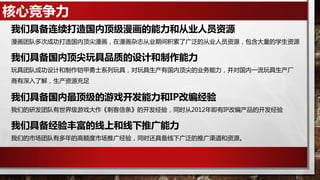 核心竞争力
漫画团队多次成功打造国内顶尖漫画，在漫画杂志从业期间积累了广泛的从业人员资源，包含大量的学生资源
我们具备连续打造国内顶级漫画的能力和从业人员资源
玩具团队成功设计和制作铠甲勇士系列玩具，对玩具生产有国内顶尖的业务能力，并对国内一流玩具生产厂
商有深入了解，生产资源充足
我们具备国内顶尖玩具品质的设计和制作能力
我们的研发团队有世界级游戏大作《刺客信条》的开发经验，同时从2012年即有IP改编产品的开发经验
我们具备国内最顶级的游戏开发能力和IP改编经验
我们的市场团队有多年的高额度市场推广经验，同时还具备线下广泛的推广渠道和资源。
我们具备经验丰富的线上和线下推广能力
 