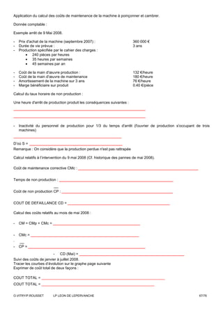 Application du calcul des coûts de maintenance de la machine à poinçonner et cambrer.

Donnée comptable :

Exemple arrêt de 9 Mai 2008.

-   Prix d'achat de la machine (septembre 2007) :                        360 000 €
-   Durée de vie prévue :                                                3 ans
-   Production spécifiée par le cahier des charges :
        • 240 pièces par heures
        • 35 heures par semaines
        • 45 semaines par an

-   Coût de la main d'œuvre production :                                 132 €/heure
-   Coût de la main d'œuvre de maintenance                               180 €/heure
-   Amortissement de la machine sur 3 ans                                76 €/heure
-   Marge bénéficiaire sur produit                                       0.40 €/pièce

Calcul du taux horaire de non production :

Une heure d'arrêt de production produit les conséquences suivantes :
____________________________________________
____________________________________________
-   Inactivité du personnel de production pour 1/3 du temps d'arrêt (l'ouvrier de production s'occupant de trois
    machines)
____________________________________
D’où S = _______________________________
Remarque : On considère que la production perdue n'est pas rattrapée

Calcul relatifs à l’intervention du 9 mai 2008 (Cf. historique des pannes de mai 2008).

Coût de maintenance corrective CMc :    ________________________________________
Temps de non production :   ______________________________________
Coût de non production CP :   _____________________________________
COUT DE DEFAILLANCE CD =         __________________________________
Calcul des coûts relatifs au mois de mai 2008 :

-   CM = CMp + CMc =    _____________________________
-   CMc =   ____________________________________
.
-   CP =   _______________________________________
                   - CD (Mai) = ___________________________________
Suivi des coûts de janvier à juillet 2008.
Tracer les courbes d’évolution sur le graphe page suivante
Exprimer de coût total de deux façons :

COUT TOTAL = _______________________________________________
COUT TOTAL = ___________________________________________


O.VITRY/P.ROUSSET       LP LEON DE LEPERVANCHE                                                            67/76
 