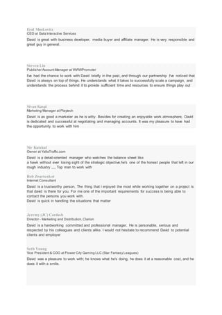 Eyal Moskovitz
CEO at Gala Interactive Services
David is great with business developer, media buyer and affiliate manager. He is very responsible and
great guy in general.
Steven Lin
Publisher AccountManager at WWWPromoter
I've had the chance to work with David briefly in the past, and through our partnership I've noticed that
David is always on top of things. He understands what it takes to successfully scale a campaign, and
understands the process behind it to provide sufficient time and resources to ensure things play out
Sivan Kaspi
Marketing Manager at Playtech
David is as good a marketer as he is witty. Besides for creating an enjoyable work atmosphere, David
is dedicated and successful at negotiating and managing accounts. It was my pleasure to have had
the opportunity to work with him
Nir Katshal
Owner at YallaTraffic.com
David is a detail-oriented manager who watches the balance sheet like
a hawk without ever losing sight of the strategic objective.he's one of the honest people that left in our
rough industry ,,,, Top man to work with
Rob Zwartenkot
Internet Consultant
David is a trustworthy person, The thing that i enjoyed the most while working together on a project is
that david is there for you. For me one of the important requirements for success is being able to
contact the persons you work with.
David is quick in handling the situations that matter
Jeremy (JC) Cardash
Director - Marketing and Distribution,Clarion
David is a hardworking committed and professional manager. He is personable, serious and
respected by his colleagues and clients alike. I would not hesitate to recommend David to potential
clients and employer
Seth Young
Vice President& COO at Flower City Gaming LLC (Star Fantasy Leagues)
David was a pleasure to work with; he knows what he's doing, he does it at a reasonable cost, and he
does it with a smile.
 