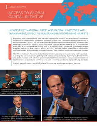 ACCESS TO GLOBAL
CAPITAL INITIATIVE
OURPROGRAM
Business is more globalized than ever, yet many international investors and multinational corporations
are sitting on large balance sheets and struggling to ﬁnd yield. Opportunities are materializing in
emerging markets: In 2012, for the ﬁrst time ever, developing economies absorbed more FDI than
developed countries. As investors regain conﬁdence, global FDI ﬂows are expected to increase from
the current $1.35 trillion to $1.8 trillion by 2015. In an effort to attract that capital, governments around
the world must adopt effective policies and regulatory regimes, provide more credible information,
and move toward recognized best practices to solidify their countries’ long-term investment climates.
The Milken Institute’s Access to Global Capital Initiative, developed in partnership with Liquidnet,
is leading the way to accelerate global growth and economic prosperity. By linking multinational ﬁrms
and global investors with effective governments, the Initiative increases transparency, creates more
seamless ﬂows of capital and commerce, and fuels economic growth and improved living standards.
In short, we are bringing capital to the table to encourage good governance and planning.
LINKING MULTINATIONAL FIRMS AND GLOBAL INVESTORS WITH
TRANSPARENT, EFFECTIVE GOVERNMENTS IN EMERGING MARKETS
Initiative Chairman Seth Merrin, founder and CEO of
Liquidnet, right, is shown with Raymond McGuire, global
head of corporate and investment banking for Citi.
H.E. President Paul Kagame of Rwanda—an Initiative pilot country—
discusses Africa’s potential with Institute Chairman Michael Milken.
Tony Blair, former prime minister of Great Britain
and Northern Ireland, advises Initiative stakeholders
on governance issues.
 