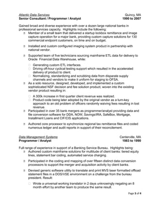 Atlantic Data Services Quincy, MA
Senior Consultant / Programmer / Analyst 1990 to 2007
Gained broad and diverse experience with over a dozen large national banks in
professional services capacity. Highlights include the following:
 Member of a small team that delivered a startup lockbox remittance and image
capture operation for a major bank, providing custom capture solutions for 130
commercial endpoint customers, on time and on budget.
 Installed and custom configured imaging system product in partnership with
national vendor.
 Supported team of five technicians sourcing mainframe ETL data for delivery to
Oracle Financial Data Warehouse, while:
 Generating custom ETL interfaces.
 Driving off-hour cyclical testing support which resulted in the accelerated
delivery of product to client.
 Normalizing, standardizing and scrubbing data from disparate supply
channels and vendors to make it uniform for staging to OFSA.
 As a solo resource, designed, developed, and implemented a custom
sophisticated NSF decision and fee solution product, woven into the existing
vendor product resulting in:
 A 300k increase in first quarter client revenue was realized.
 Product code being later adopted by the original vendor as a turn-key
approach to an old problem of officers randomly waiving fees resulting in lost
revenue.
 Participated in over 35 bank mergers as programmer/analyst providing data and
file conversion software for DDA, NOW, Savings/IRA, SafeBox, Mortgage,
Installment Loans and CIF/CIS applications.
 Authored core processor to synchronize regional tax remittance files and coded
numerous ledger and audit reports in support of their reconcilement.
Data Management Systems Centerville, MA
Programmer / Analyst 1983 to 1990
Full range of experience in support of a Banking Service Bureau. Highlights being:
 Authored custom mainframe solutions for multitude of client banks: tiered equity
lines, statement bar coding, automated service charging.
 Participated in the coding and mapping of over fifteen distinct data conversion
processors to support the merger and acquisition activity by client banks.
 Devised generic software utility to translate and print MVS laser formatted offload
statement files in a DOS/VSE environment on a challenge from the bureau
president. Result:
 Wrote a universal working translator in 2 days unknowingly negating an 8
month effort by another team to produce the same result.
Page 3 of 4
 