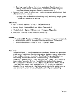  Once in production, the service bureau realized significant income from
catching the overflow of contract printing from another vendor using the
translator I developed (sold as new line of business/service).
 Reduced entity merger time from hours to minutes leveraging IBM utility in place
of a vendors merge process:
 Saving 10 hours of additional processing delay and moving merger “go no-
go” decision to same day window.
Education:
 Bogota High School; Bogota N.J. – College Preparatory
 Bergen County Vocational Technical School; Paramus N.J.
 Chubb Institute – System 370 Assembler / Principals of Operation
 Numerous Certificate studies related to the industry
Awards:
+ Three-time ADS President’s Gold Medal award for exemplary service to clients.
+ ADS Presidents Platinum award for achieving 3 Presidents Gold Medals.
+ Three-time recipient of Presidents 100% Productivity award.
Keywords:
Senior Consultant, IT Technical Professional, Business Analyst, IBM Mainframe,
z/OS, SDLC, VSAM, DB2, Banking Applications, Banking Systems, Information
Systems, Conversion and Acquisition, Regulatory Changes, Lockbox Image
Processing, Windows Applications, Technical Writing, Documentation,
Systematics, Newtrend, CA, Florida Software, JCL, Cobol II, CICS Command
Level Cobol, Assembler, Eztrieve Plus, SSRS, Vendor Interfacing, Lawson
MFocus Cobol Dev Platform, Abend-Aid/Expeditor, Mainframe Utilities, WSH,
TSO/ISPF/SDSF, ClearQuest, Implementation, ETL, Scrum, Source Control,
Librarian, Server Applications, Extra!, Data Mapping, Data Translation, Internal
data formats, Document Imaging, GL, Software Configuration, Scripting
Page 4 of 4
 