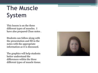 The Muscle
System
This lesson is on the three
different types of muscles. I
have also prepared Cloze notes .

Students can follow along with
the presentation and fill in the
notes with the appropriate
information as it is discussed.

The graphics will help students
better understand the
differences within the three
different types of muscle tissue.
 