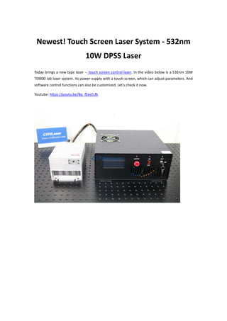 Newest! Touch Screen Laser System - 532nm
10W DPSS Laser
Today brings a new type laser -- touch screen control laser. In the video below is a 532nm 10W
TEM00 lab laser system. Its power supply with a touch screen, which can adjust parameters. And
software control functions can also be customized. Let's check it now.
Youtube: https://youtu.be/Bq_fEecELfk
 