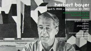 Herbert bayer
(April 5, 1900 – September 30, 1985)
              widely recognized as the last
                       living member of the
                                  Bauhaus
                           graphic designer,
                                      painter,
                              photographer,
                                    sculptor,
                                 art director,
                    environmental designer,
                           interior designer
                                   architect,
 
