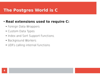 4
The Postgres World is C
●
Real extensions used to require C:
●
Foreign Data Wrappers
●
Custom Data Types
●
Index and Sor...