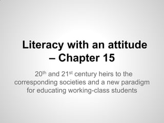 Literacy with an attitude
        – Chapter 15
       20th and 21st century heirs to the
corresponding societies and a new paradigm
    for educating working-class students
 