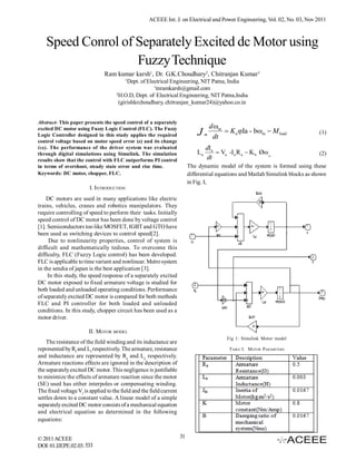ACEEE Int. J. on Electrical and Power Engineering, Vol. 02, No. 03, Nov 2011



   Speed Conrol of Separately Excited dc Motor using
                   Fuzzy Technique
                               Ram kumar karsh1, Dr. G.K.Choudhary2, Chitranjan Kumar3
                                         1
                                           Dept. of Electrical Engineering, NIT Patna, India
                                                       1
                                                         tnramkarsh@gmail.com
                                     2
                                       H.O.D, Dept. of Electrical Engineering, NIT Patna,India
                                       (girishkrchoudhary, chitranjan_kumar24)@yahoo.co.in


Abstract- This paper presents the speed control of a separately
excited DC motor using Fuzzy Logic Control (FLC). The Fuzzy                            d m
Logic Controller designed in this study applies the required                  J    m
                                                                                        dt
                                                                                             K n Ia - bm  M load             (1)
control voltage based on motor speed error (e) and its change
(ce). The performance of the driver system was evaluated                           dIa
through digital simulations using Simulink. The simulation                    La        Va -I a R a  K b Ø m                  (2)
results show that the control with FLC outperforms PI control                      dt
in terms of overshoot, steady state error and rise time.                  The dynamic model of the system is formed using these
Keywords: DC motor, chopper, FLC.                                         differential equations and Matlab Simulink blocks as shown
                                                                          in Fig. I,
                        I. INTRODUCTION
    DC motors are used in many applications like electric
trains, vehicles, cranes and robotics manipulators. They
require controlling of speed to perform their tasks. Initially
speed control of DC motor has been done by voltage control
[1]. Semiconductors too like MOSFET, IGBT and GTO have
been used as switching devices to control speed[2].
     Due to nonlinearity properties, control of system is
difficult and mathematically tedious. To overcome this
difficulty, FLC (Fuzzy Logic control) has been developed.
FLC is applicable to time variant and nonlinear. Metro system
in the sendia of japan is the best application [3].
     In this study, the speed response of a separately excited
DC motor exposed to fixed armature voltage is studied for
both loaded and unloaded operating conditions. Performance
of separately excited DC motor is compared for both methods
FLC and PI controller for both loaded and unloaded
conditions. In this study, chopper circuit has been used as a
motor driver.

                        II. MOTOR MODEL
                                                                                             Fig 1: Simulink Motor model
    The resistance of the field winding and its inductance are
represented by Rf and Lf respectively. The armature, resistance                               TABLE I. MOTOR PARAMETERS
and inductance are represented by Ra and La respectively.
Armature reactions effects are ignored in the description of
the separately excited DC motor. This negligence is justifiable
to minimize the effects of armature reaction since the motor
(SE) used has either interpoles or compensating winding.
The fixed voltage Vf is applied to the field and the field current
settles down to a constant value. A linear model of a simple
separately excited DC motor consists of a mechanical equation
and electrical equation as determined in the following
equations:


© 2011 ACEEE                                                         31
DOI: 01.IJEPE.02.03. 533
 