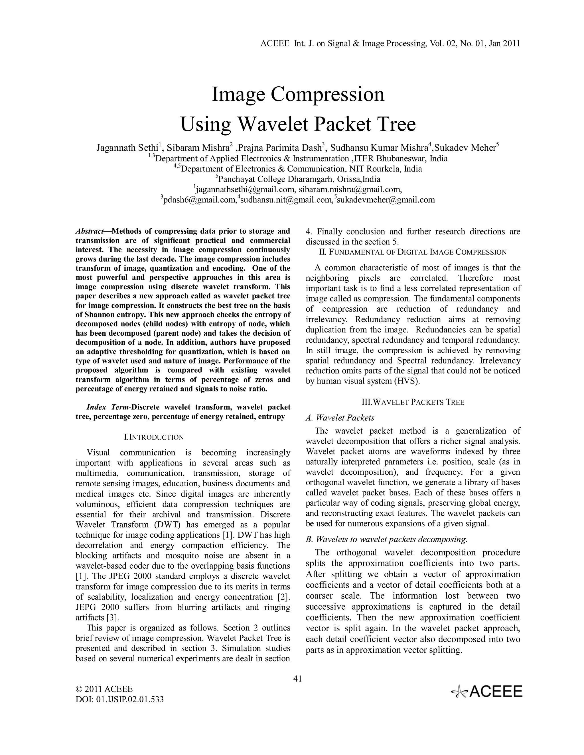 ACEEE Int. J. on Signal & Image Processing, Vol. 02, No. 01, Jan 2011 Image Compression Using Wavelet Packet Tree Jagannath Sethi1, Sibaram Mishra2 ,Prajna Parimita Dash3, Sudhansu Kumar Mishra4,Sukadev Meher5 1,3 Department of Applied Electronics & Instrumentation ,ITER Bhubaneswar, India 4,5 Department of Electronics & Communication, NIT Rourkela, India 5 Panchayat College Dharamgarh, Orissa,India 1 jagannathsethi@gmail.com, sibaram.mishra@gmail.com, 3 pdash6@gmail.com,4sudhansu.nit@gmail.com, 5sukadevmeher@gmail.com Abstract—Methods of compressing data prior to storage and 4. Finally conclusion and further research directions are transmission are of significant practical and commercial discussed in the section 5. interest. The necessity in image compression continuously II. FUNDAMENTAL OF DIGITAL IMAGE COMPRESSION grows during the last decade. The image compression includes transform of image, quantization and encoding. One of the A common characteristic of most of images is that the most powerful and perspective approaches in this area is neighboring pixels are correlated. Therefore most image compression using discrete wavelet transform. This important task is to find a less correlated representation of paper describes a new approach called as wavelet packet tree image called as compression. The fundamental components for image compression. It constructs the best tree on the basis of compression are reduction of redundancy and of Shannon entropy. This new approach checks the entropy of decomposed nodes (child nodes) with entropy of node, which irrelevancy. Redundancy reduction aims at removing has been decomposed (parent node) and takes the decision of duplication from the image. Redundancies can be spatial decomposition of a node. In addition, authors have proposed redundancy, spectral redundancy and temporal redundancy. an adaptive thresholding for quantization, which is based on In still image, the compression is achieved by removing type of wavelet used and nature of image. Performance of the spatial redundancy and Spectral redundancy. Irrelevancy proposed algorithm is compared with existing wavelet reduction omits parts of the signal that could not be noticed transform algorithm in terms of percentage of zeros and by human visual system (HVS). percentage of energy retained and signals to noise ratio. III.WAVELET PACKETS TREE Index Term-Discrete wavelet transform, wavelet packet tree, percentage zero, percentage of energy retained, entropy A. Wavelet Packets The wavelet packet method is a generalization of I.INTRODUCTION wavelet decomposition that offers a richer signal analysis. Visual communication is becoming increasingly Wavelet packet atoms are waveforms indexed by three important with applications in several areas such as naturally interpreted parameters i.e. position, scale (as in multimedia, communication, transmission, storage of wavelet decomposition), and frequency. For a given remote sensing images, education, business documents and orthogonal wavelet function, we generate a library of bases medical images etc. Since digital images are inherently called wavelet packet bases. Each of these bases offers a voluminous, efficient data compression techniques are particular way of coding signals, preserving global energy, essential for their archival and transmission. Discrete and reconstructing exact features. The wavelet packets can Wavelet Transform (DWT) has emerged as a popular be used for numerous expansions of a given signal. technique for image coding applications [1]. DWT has high B. Wavelets to wavelet packets decomposing. decorrelation and energy compaction efficiency. The blocking artifacts and mosquito noise are absent in a The orthogonal wavelet decomposition procedure wavelet-based coder due to the overlapping basis functions splits the approximation coefficients into two parts. [1]. The JPEG 2000 standard employs a discrete wavelet After splitting we obtain a vector of approximation transform for image compression due to its merits in terms coefficients and a vector of detail coefficients both at a of scalability, localization and energy concentration [2]. coarser scale. The information lost between two JEPG 2000 suffers from blurring artifacts and ringing successive approximations is captured in the detail artifacts [3]. coefficients. Then the new approximation coefficient This paper is organized as follows. Section 2 outlines vector is split again. In the wavelet packet approach, brief review of image compression. Wavelet Packet Tree is each detail coefficient vector also decomposed into two presented and described in section 3. Simulation studies parts as in approximation vector splitting. based on several numerical experiments are dealt in section 41 © 2011 ACEEE DOI: 01.IJSIP.02.01.533 