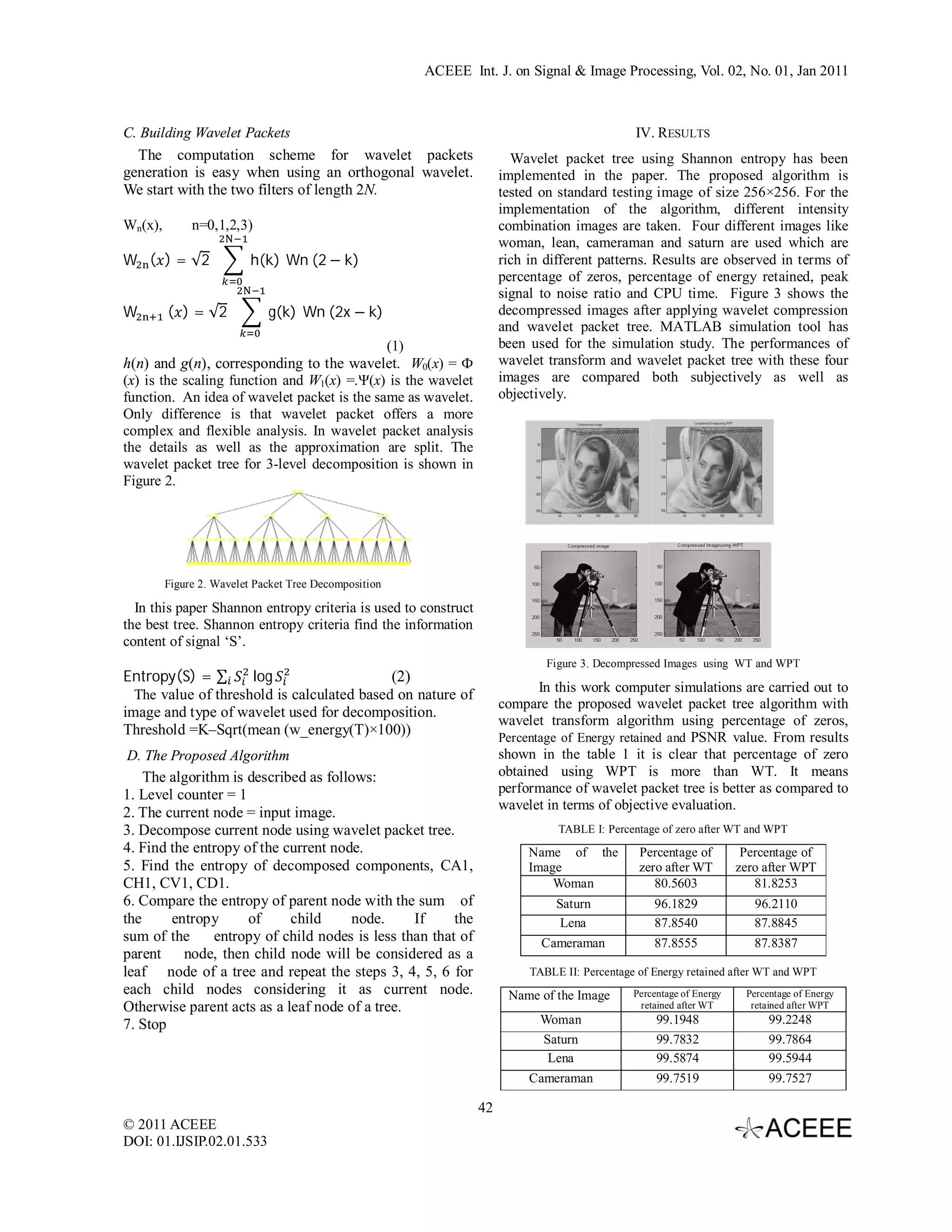 ACEEE Int. J. on Signal & Image Processing, Vol. 02, No. 01, Jan 2011 C. Building Wavelet Packets IV. RESULTS The computation scheme for wavelet packets Wavelet packet tree using Shannon entropy has been generation is easy when using an orthogonal wavelet. implemented in the paper. The proposed algorithm is We start with the two filters of length 2N. tested on standard testing image of size 256×256. For the implementation of the algorithm, different intensity Wn(x), n=0,1,2,3) combination images are taken. Four different images like woman, lean, cameraman and saturn are used which are W ( ) = √2 h(k)	Wn	(2 − k) rich in different patterns. Results are observed in terms of percentage of zeros, percentage of energy retained, peak signal to noise ratio and CPU time. Figure 3 shows the W	( ) = √2 g(k)	Wn	(2x − k) decompressed images after applying wavelet compression and wavelet packet tree. MATLAB simulation tool has (1) been used for the simulation study. The performances of h(n) and g(n), corresponding to the wavelet. W0(x) = Ф wavelet transform and wavelet packet tree with these four (x) is the scaling function and W1(x) =.Ψ(x) is the wavelet images are compared both subjectively as well as function. An idea of wavelet packet is the same as wavelet. objectively. Only difference is that wavelet packet offers a more complex and flexible analysis. In wavelet packet analysis the details as well as the approximation are split. The wavelet packet tree for 3-level decomposition is shown in Figure 2. Figure 2. Wavelet Packet Tree Decomposition In this paper Shannon entropy criteria is used to construct the best tree. Shannon entropy criteria find the information content of signal ‘S’. Figure 3. Decompressed Images using WT and WPT Entropy(S) = ∑ log (2) In this work computer simulations are carried out to The value of threshold is calculated based on nature of compare the proposed wavelet packet tree algorithm with image and type of wavelet used for decomposition. wavelet transform algorithm using percentage of zeros, Threshold =K–Sqrt(mean (w_energy(T)×100)) Percentage of Energy retained and PSNR value. From results D. The Proposed Algorithm shown in the table 1 it is clear that percentage of zero The algorithm is described as follows: obtained using WPT is more than WT. It means 1. Level counter = 1 performance of wavelet packet tree is better as compared to wavelet in terms of objective evaluation. 2. The current node = input image. 3. Decompose current node using wavelet packet tree. TABLE I: Percentage of zero after WT and WPT 4. Find the entropy of the current node. Name of the Percentage of Percentage of 5. Find the entropy of decomposed components, CA1, Image zero after WT zero after WPT CH1, CV1, CD1. Woman 80.5603 81.8253 6. Compare the entropy of parent node with the sum of Saturn 96.1829 96.2110 the entropy of child node. If the Lena 87.8540 87.8845 sum of the entropy of child nodes is less than that of Cameraman 87.8555 87.8387 parent node, then child node will be considered as a leaf node of a tree and repeat the steps 3, 4, 5, 6 for TABLE II: Percentage of Energy retained after WT and WPT each child nodes considering it as current node. Name of the Image Percentage of Energy Percentage of Energy Otherwise parent acts as a leaf node of a tree. retained after WT retained after WPT 7. Stop Woman 99.1948 99.2248 Saturn 99.7832 99.7864 Lena 99.5874 99.5944 Cameraman 99.7519 99.7527 42 © 2011 ACEEE DOI: 01.IJSIP.02.01.533 