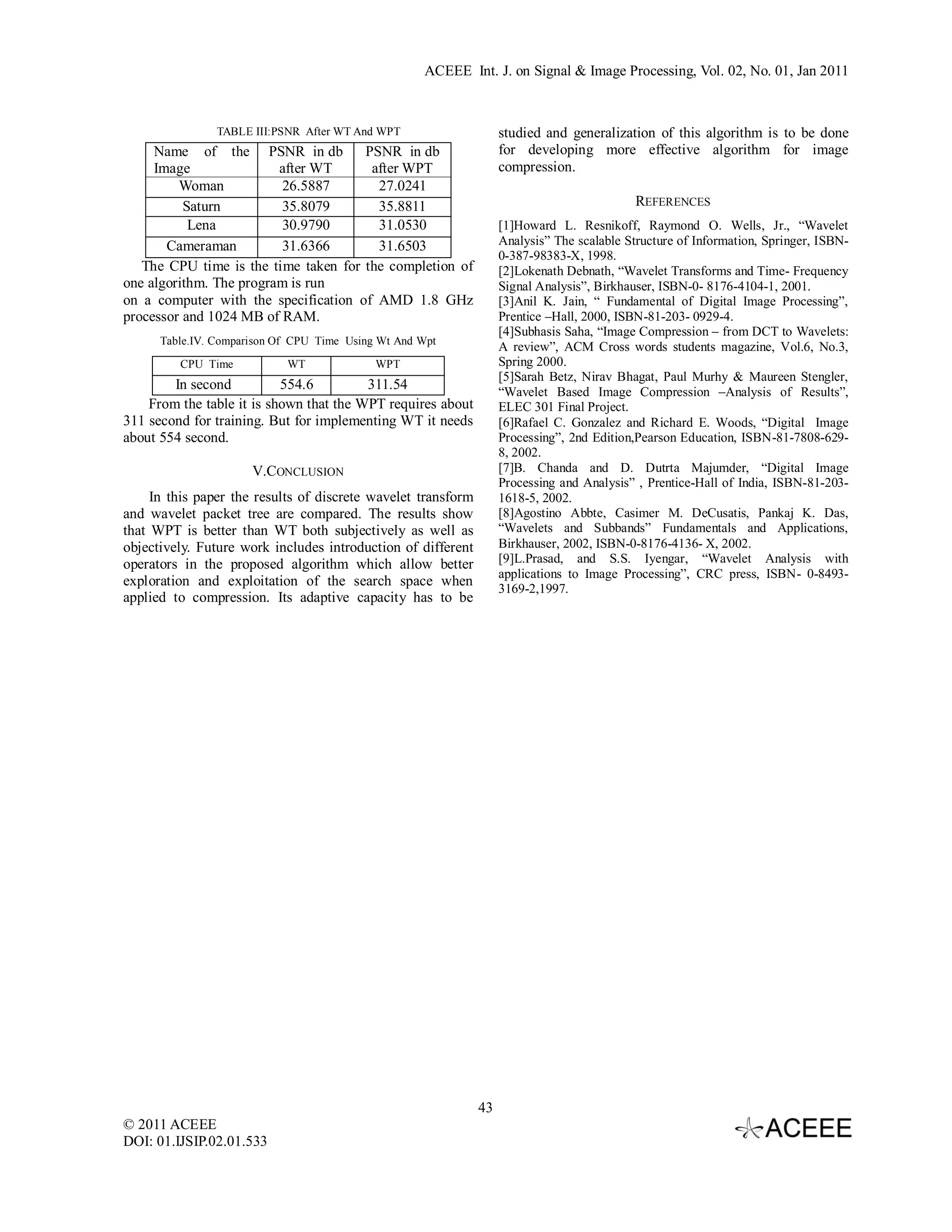 ACEEE Int. J. on Signal & Image Processing, Vol. 02, No. 01, Jan 2011 TABLE III:PSNR After WT And WPT studied and generalization of this algorithm is to be done Name of the PSNR in db PSNR in db for developing more effective algorithm for image Image after WT after WPT compression. Woman 26.5887 27.0241 Saturn 35.8079 35.8811 REFERENCES Lena 30.9790 31.0530 [1]Howard L. Resnikoff, Raymond O. Wells, Jr., “Wavelet Cameraman 31.6366 31.6503 Analysis” The scalable Structure of Information, Springer, ISBN- 0-387-98383-X, 1998. The CPU time is the time taken for the completion of [2]Lokenath Debnath, “Wavelet Transforms and Time- Frequency one algorithm. The program is run Signal Analysis”, Birkhauser, ISBN-0- 8176-4104-1, 2001. on a computer with the specification of AMD 1.8 GHz [3]Anil K. Jain, “ Fundamental of Digital Image Processing”, processor and 1024 MB of RAM. Prentice –Hall, 2000, ISBN-81-203- 0929-4. [4]Subhasis Saha, “Image Compression – from DCT to Wavelets: Table.IV. Comparison Of CPU Time Using Wt And Wpt A review”, ACM Cross words students magazine, Vol.6, No.3, CPU Time WT WPT Spring 2000. [5]Sarah Betz, Nirav Bhagat, Paul Murhy & Maureen Stengler, In second 554.6 311.54 “Wavelet Based Image Compression –Analysis of Results”, From the table it is shown that the WPT requires about ELEC 301 Final Project. 311 second for training. But for implementing WT it needs [6]Rafael C. Gonzalez and Richard E. Woods, “Digital Image about 554 second. Processing”, 2nd Edition,Pearson Education, ISBN-81-7808-629- 8, 2002. V.CONCLUSION [7]B. Chanda and D. Dutrta Majumder, “Digital Image Processing and Analysis” , Prentice-Hall of India, ISBN-81-203- In this paper the results of discrete wavelet transform 1618-5, 2002. and wavelet packet tree are compared. The results show [8]Agostino Abbte, Casimer M. DeCusatis, Pankaj K. Das, that WPT is better than WT both subjectively as well as “Wavelets and Subbands” Fundamentals and Applications, objectively. Future work includes introduction of different Birkhauser, 2002, ISBN-0-8176-4136- X, 2002. operators in the proposed algorithm which allow better [9]L.Prasad, and S.S. Iyengar, “Wavelet Analysis with applications to Image Processing”, CRC press, ISBN- 0-8493- exploration and exploitation of the search space when 3169-2,1997. applied to compression. Its adaptive capacity has to be 43 © 2011 ACEEE DOI: 01.IJSIP.02.01.533 