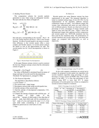 ACEEE Int. J. on Signal & Image Processing, Vol. 02, No. 01, Jan 2011



C. Building Wavelet Packets                                                                   IV. RESULTS
  The computation scheme for wavelet packets                           Wavelet packet tree using Shannon entropy has been
generation is easy when using an orthogonal wavelet.                 implemented in the paper. The proposed algorithm is
We start with the two filters of length 2N.                          tested on standard testing image of size 256×256. For the
                                                                     implementation of the algorithm, different intensity
Wn(x),        n=0,1,2,3)                                             combination images are taken. Four different images like
                                                                     woman, lean, cameraman and saturn are used which are
W ( ) = √2		                h(k) 	Wn	(2 − k)	                        rich in different patterns. Results are observed in terms of
                        	                                            percentage of zeros, percentage of energy retained, peak
                                                                     signal to noise ratio and CPU time. Figure 3 shows the
W        	( ) = √2		             g(k) 	Wn	(2x − k)	                  decompressed images after applying wavelet compression
                             	
                                                                     and wavelet packet tree. MATLAB simulation tool has
                                             (1)                     been used for the simulation study. The performances of
h(n) and g(n), corresponding to the wavelet. W0(x) = Ф               wavelet transform and wavelet packet tree with these four
(x) is the scaling function and W1(x) =.Ψ(x) is the wavelet          images are compared both subjectively as well as
function. An idea of wavelet packet is the same as wavelet.          objectively.
Only difference is that wavelet packet offers a more
complex and flexible analysis. In wavelet packet analysis
the details as well as the approximation are split. The
wavelet packet tree for 3-level decomposition is shown in
Figure 2.




         Figure 2. Wavelet Packet Tree Decomposition

  In this paper Shannon entropy criteria is used to construct
the best tree. Shannon entropy criteria find the information
content of signal ‘S’.
                                                                             Figure 3. Decompressed Images using WT and WPT
Entropy(S) = ∑       log                    (2)
                                                                            In this work computer simulations are carried out to
  The value of threshold is calculated based on nature of
                                                                     compare the proposed wavelet packet tree algorithm with
image and type of wavelet used for decomposition.
                                                                     wavelet transform algorithm using percentage of zeros,
Threshold =K–Sqrt(mean (w_energy(T)×100))                            Percentage of Energy retained and PSNR value. From results
 D. The Proposed Algorithm                                           shown in the table 1 it is clear that percentage of zero
    The algorithm is described as follows:                           obtained using WPT is more than WT. It means
1. Level counter = 1                                                 performance of wavelet packet tree is better as compared to
                                                                     wavelet in terms of objective evaluation.
2. The current node = input image.
3. Decompose current node using wavelet packet tree.                           TABLE I: Percentage of zero after WT and WPT
4. Find the entropy of the current node.                                  Name of the          Percentage of          Percentage of
5. Find the entropy of decomposed components, CA1,                        Image                zero after WT         zero after WPT
CH1, CV1, CD1.                                                                Woman               80.5603               81.8253
6. Compare the entropy of parent node with the sum of                          Saturn             96.1829               96.2110
the     entropy      of     child     node.      If     the                     Lena              87.8540               87.8845
sum of the      entropy of child nodes is less than that of                 Cameraman             87.8555               87.8387
parent node, then child node will be considered as a
leaf node of a tree and repeat the steps 3, 4, 5, 6 for                   TABLE II: Percentage of Energy retained after WT and WPT
each child nodes considering it as current node.                      Name of the Image       Percentage of Energy    Percentage of Energy
Otherwise parent acts as a leaf node of a tree.                                                retained after WT       retained after WPT

7. Stop                                                                     Woman                  99.1948                 99.2248
                                                                            Saturn                 99.7832                 99.7864
                                                                             Lena                  99.5874                 99.5944
                                                                          Cameraman                99.7519                 99.7527

                                                                42
© 2011 ACEEE
DOI: 01.IJSIP.02.01.533
 
