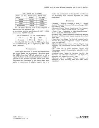 ACEEE Int. J. on Signal & Image Processing, Vol. 02, No. 01, Jan 2011



                TABLE III:PSNR After WT And WPT                     studied and generalization of this algorithm is to be done
     Name of the PSNR in db           PSNR in db                    for developing more effective algorithm for image
     Image               after WT      after WPT                    compression.
         Woman           26.5887        27.0241
          Saturn         35.8079        35.8811                                              REFERENCES
           Lena          30.9790        31.0530                     [1]Howard L. Resnikoff, Raymond O. Wells, Jr., “Wavelet
       Cameraman         31.6366        31.6503                     Analysis” The scalable Structure of Information, Springer, ISBN-
                                                                    0-387-98383-X, 1998.
   The CPU time is the time taken for the completion of             [2]Lokenath Debnath, “Wavelet Transforms and Time- Frequency
one algorithm. The program is run                                   Signal Analysis”, Birkhauser, ISBN-0- 8176-4104-1, 2001.
on a computer with the specification of AMD 1.8 GHz                 [3]Anil K. Jain, “ Fundamental of Digital Image Processing”,
processor and 1024 MB of RAM.                                       Prentice –Hall, 2000, ISBN-81-203- 0929-4.
                                                                    [4]Subhasis Saha, “Image Compression – from DCT to Wavelets:
      Table.IV. Comparison Of CPU Time Using Wt And Wpt
                                                                    A review”, ACM Cross words students magazine, Vol.6, No.3,
         CPU Time           WT              WPT                     Spring 2000.
                                                                    [5]Sarah Betz, Nirav Bhagat, Paul Murhy & Maureen Stengler,
        In second          554.6         311.54                     “Wavelet Based Image Compression –Analysis of Results”,
    From the table it is shown that the WPT requires about          ELEC 301 Final Project.
311 second for training. But for implementing WT it needs           [6]Rafael C. Gonzalez and Richard E. Woods, “Digital Image
about 554 second.                                                   Processing”, 2nd Edition,Pearson Education, ISBN-81-7808-629-
                                                                    8, 2002.
                      V.CONCLUSION                                  [7]B. Chanda and D. Dutrta Majumder, “Digital Image
                                                                    Processing and Analysis” , Prentice-Hall of India, ISBN-81-203-
     In this paper the results of discrete wavelet transform        1618-5, 2002.
and wavelet packet tree are compared. The results show              [8]Agostino Abbte, Casimer M. DeCusatis, Pankaj K. Das,
that WPT is better than WT both subjectively as well as             “Wavelets and Subbands” Fundamentals and Applications,
objectively. Future work includes introduction of different         Birkhauser, 2002, ISBN-0-8176-4136- X, 2002.
operators in the proposed algorithm which allow better              [9]L.Prasad, and S.S. Iyengar, “Wavelet Analysis with
                                                                    applications to Image Processing”, CRC press, ISBN- 0-8493-
exploration and exploitation of the search space when
                                                                    3169-2,1997.
applied to compression. Its adaptive capacity has to be




                                                               43
© 2011 ACEEE
DOI: 01.IJSIP.02.01.533
 