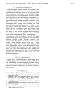 JURNAL SAINS DAN SENI ITS Vol. 1, No. 1, (Sept. 2012) ISSN: 2301-928X F-33
IV. KESIMPULAN/RINGKASAN
Guna menunjang kegiatan belajar dan mengajar serta
meningkatkan ketertarikan akan minat dan motivasi siswa
pada mata pelajaran tertentu, dalam hal ini Ilmu Pengetahuan
Alam, hendaknya penyampaian materi dilakukan dengan
metode yang menarik serta menggunakan alat peraga maupun
media pembelajaran yang menarik pula, sesuai dengan level
atau tingkatan belajar siswa. Dengan adanya media
pembelajaran yang menarik dan dapat memotivasi siswa
dalam mempelajari sebuah mata pelajaran yang
disampaikan maka secara tidak langsung juga akan
meningkatkan prestasi belajar para siswa. 3. Salah satu
cara untuk meningkatkan motivasi dan minat belajar
adalah dengan menerapkan media pembelajaran yang
tepat pada anak usia Sekolah Dasar dalam hal ini anak
usia kelas IV SD, dengan melakukan pendekatan serta
memasukkan unsur-unsur yang disukai anak usia Sekolah
Dasar seperti elemen gambar, suara, dan permainan.
Diharapkan media pembelajaran interaktif lebih dapat
berperan dalam proses belajar mengajar di masa mendatang,
sehingga suasana belajar mengajar menjadi lebih
menyenangkan dan dapat memotivasi siswa untuk terus
belajar. Media interaktif sebagai salah satu media
pembelajaran dapat lebih maksimal apabila didukung oleh
media pembelajaran lainnya, karena masing-masing media
memiliki kelebihan dan kelemahan yang tidak terdapat pada
media lain. Dalam hal ini keberadaan Media Pembelajaran
Interaktif Ilmu Pengetahuan Alam kelas 4 SD dapat maksimal
penggunaannya apabila didukung oleh pengajar yang sesuai
serta buku pendukung.
UCAPAN TERIMA KASIH
Penulis S.A.P. mengucapkan terima kasih kepada dosen
pembimbing tugas akhir Andjrah Hamzah Irawan S.T., M.Si.
Dan Banyak pihak lagi yang tidak dapat disebutkan satu per
satu dalam penyelesaian jurnal ilmiah ini. Mohon maaf apabila
banyak kekurangan, semoga jurnal ini berguna untuk yang
membutuhkan.
DAFTAR PUSTAKA
[1] Eny Prihtiyani. 2010. Daya Saing Pendidikan Indonesia Naik,
http://edukasi.kompas.com/read/2010/09/17/22040792/Daya.Saing.Pend
idikan.Indonesia.Naik/.
[2] Kurikulum Tingkat Satuan Pendidikan Sekolah Dasar. 2008.Model
Silabus Kelas IV. Jakarta : BNSP. h. 47.K. Adi, Pengantar Desain
komunikasi Visual. Yogyakarta: Penerbit Andi (2007) hal 12.
[3] Ponzetti.2006.International Encyclopedia of Marriage and Family USA
: Thomson-Gale.h.258.
[4] Ponzetti.2006.International Encyclopedia of Marriage and Family USA
: Thomson-Gale.h.258.
[5] Santrock, J.W. 2010. Psikologi Pendidikan. Jakarta : Kencana. h. 41-42.
[6] Yudhi Munadi. 2008. Media Pembelajaran Sebuah Pendekatan Baru.
Ciputat: Gaung Persada press. h.150
 