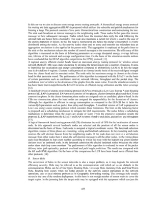 455
In this survey we aim to discuss some energy aware routing protocols. A hierarchical energy aware protocol
for routing and data aggregation (HEAP) is proposed which utilizes the subscribe and publish mechanism for
forming a heap. The protocol consists of two parts: Hierarchical tree construction and restructuring the tree.
The sink node broadcast an interest message to the neighboring node. These nodes further pass this interest
message to their subsequent messages. Nodes which have the required data reply the sink following the
optimal path and hence form a hierarchy. The node also maintains a parent list which is used in the case of
the energy depletion or failure. In this the heap is restructured and hence the energy consumption is evenly
distributed among the nodes. As the near-by nodes often tend to sense and transmit the redundant data an
aggregation mechanism is also applied at the parent node. The aggregation is employed at the path closer to
the sink so this mechanism reduces the number of control messages in the transmission. The efficiency of this
algorithm is measured on the basis of following parameters as average dissipated energy, average delivery
rate, lifetime of the network and average configuration time. On the basis of the simulation results authors
have concluded that the HEAP algorithm outperforms the HPEQ protocol [11].
A regional energy efficient cluster heads based on maximum energy routing protocol for wireless sensor
network (REECH- ME) uses static clustering by dividing the target region into a number of regions. It aims
to improvise the localization and energy consumption compared to probabilistic LEACH. In this the target
area is divided into 9 regions. Clusters in this protocol are formed on the basis of the received signal strength
from the cluster head and its associate nodes. The node with the maximum energy is chosen as the cluster
head for that particular round. The performance of this algorithm is compared with the LEACH on the basis
of certain parameters such as confidence interval, network lifetime, throughput and the packet drop. The
confidence interval refers to the deviation of the graphs from the mean value. From the simulation results it
has been found that it outperforms the LEACH in terms of efficient energy utilization and the better coverage
[12].
A modified version of energy aware routing protocol (EAP) is proposed as Low Loss Energy Aware Routing
protocol (LLEAP) is proposed. EAP protocol consists of two phases; cluster formation phase and the CH tree
construction phase. In the cluster formation phase nodes are assigned roles as candidate, plain or head. In the
CHs tree construction phase the head nodes are assigned the responsibility for the formation of clusters.
Although this algorithm is efficient in energy consumption as compared to the LEACH but it lacks the
various QoS parameters such as packet loss, delay and throughput. A modified version of EAP is proposed as
Low Loss energy aware routing protocol which considers these limitations. The limit on the balancing factor
is proposed and a scheduling mechanism to mitigate the QoS requirements. The nodes follow a scheduling
mechanism to determine when the nodes are awake or sleep. From the extensive simulation results the
proposed LLEAP outperforms the LEACH and EAP in terms of end to end delay, packet loss and throughput
[13].
A logical framework based routing protocol (LCR) eliminates the need of GPS for the localization of sensor
node. In this approach several landmark nodes are selected and the position of all the sensor nodes is
determined on the basis of those. Each node is assigned a logical coordinate vector. The landmark selection
algorithm consists of three phases as: clustering, voting and landmark admission. In the clustering each node
receives the self election beacon from the neighboring nodes. If the node does not receive a self-election
message from other nodes then it sends the self-election message to all the other nodes. In the voting phase
each node broadcast its hop count number according to which the node with the highest hop count number
declares itself as landmark node. In the landmark admission the elected landmark nodes broadcast the other
nodes about their hop count numbers. The performance of this algorithm is evaluated in terms of the packet
delivery ratio, path optimality, protocol overhead and path length prediction. The results are compared with
the GF and GPSR algorithm. On the basis of the comparison the LCR have been found more efficient than
other protocols [14].
B. Sensor Hole
The occurrence of holes in the sensor networks is also a major problem, as it may degrade the network
efficiency severely. Hole may be referred to as the communication void which act as an obstacle in the
communication. Holes can be of four types: Routing Hole, Coverage Hole, Jamming Hole and Sink/Worm
Hole. Routing hole occurs when the nodes present in the network cannot participate in the network
operations, due to local minima problem as in Geographic forwarding routing. The coverage hole usually
occurs in the case of the random deployment. In this there is not enough number of sensor nodes to cover the
target region. In the jamming hole the target node may be equipped with the equipment which can jam the
 