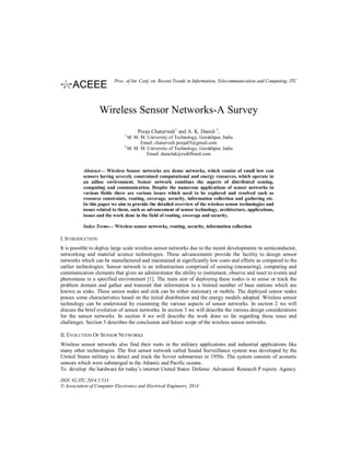Wireless Sensor Networks-A Survey
Pooja Chaturvedi1
and A. K. Daniel 2
,
1
M. M. M. University of Technology, Gorakhpur, India
Email: chaturvedi.pooja03@gmail.com
2
M. M. M. University of Technology, Gorakhpur, India
Email: danielak@rediffmail.com
Abstract— Wireless Sensor networks are dense networks, which consist of small low cost
sensors having severely constrained computational and energy resources, which operate in
an adhoc environment. Sensor network combines the aspects of distributed sensing,
computing and communication. Despite the numerous applications of sensor networks in
various fields there are various issues which need to be explored and resolved such as
resource constraints, routing, coverage, security, information collection and gathering etc.
In this paper we aim to provide the detailed overview of the wireless sensor technologies and
issues related to them, such as advancement of sensor technology, architecture, applications,
issues and the work done in the field of routing, coverage and security.
Index Terms— Wireless sensor networks, routing, security, information collection
I. INTRODUCTION
It is possible to deploy large scale wireless sensor networks due to the recent developments in semiconductor,
networking and material science technologies. These advancements provide the facility to design sensor
networks which can be manufactured and maintained at significantly low costs and efforts as compared to the
earlier technologies. Sensor network is an infrastructure comprised of sensing (measuring), computing and
communication elements that gives an administrator the ability to instrument, observe and react to events and
phenomena in a specified environment [1]. The main aim of deploying these nodes is to sense or track the
problem domain and gather and transmit that information to a limited number of base stations which are
known as sinks. These sensor nodes and sink can be either stationary or mobile. The deployed sensor nodes
posses some characteristics based on the initial distribution and the energy models adopted. Wireless sensor
technology can be understood by examining the various aspects of sensor networks. In section 2 we will
discuss the brief evolution of sensor networks. In section 3 we will describe the various design considerations
for the sensor networks. In section 4 we will describe the work done so far regarding these issue and
challenges. Section 5 describes the conclusion and future scope of the wireless sensor networks.
II. EVOLUTION OF SENSOR NETWORKS
Wireless sensor networks also find their roots in the military applications and industrial applications like
many other technologies. The first sensor network called Sound Surveillance system was developed by the
United States military to detect and track the Soviet submarines in 1950s. The system consists of acoustic
sensors which were submerged in the Atlantic and Pacific oceans.
To develop the hardware for today’s internet United States Defense Advanced Research P rojects Agency
DOI: 02.ITC.2014.5.533
© Association of Computer Electronics and Electrical Engineers, 2014
Proc. of Int. Conf. on Recent Trends in Information, Telecommunication and Computing, ITC
 