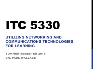 ITC 5330
UTILIZING NETWORKING AND
COMMUNICATIONS TECHNOLOGIES
FOR LEARNING
SUMMER SEMESTER 2015
DR. PAUL WALLACE
 