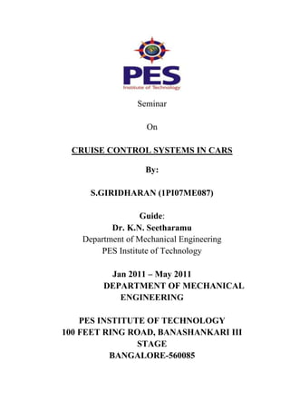 Seminar
On
CRUISE CONTROL SYSTEMS IN CARS
By:
S.GIRIDHARAN (1PI07ME087)
Guide:
Dr. K.N. Seetharamu
Department of Mechanical Engineering
PES Institute of Technology
Jan 2011 – May 2011
DEPARTMENT OF MECHANICAL
ENGINEERING
PES INSTITUTE OF TECHNOLOGY
100 FEET RING ROAD, BANASHANKARI III
STAGE
BANGALORE-560085

 