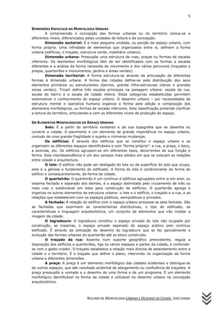 5
RESUMO DE MORFOLOGIA URBANA E DESENHO DA CIDADE, JOSÉ LAMAS
DIMENSÕES ESPACIAIS NA MORFOLOGIA URBANA
A compreensão e concepção das formas urbanas ou do território coloca-se a
diferentes níveis, diferenciados pelas unidades de leitura e de concepção.
Dimensão sectorial: É a mais pequena unidade, ou porção de espaço urbano, com
forma própria. Uma infinidade de elementos que organizados entre si, definem a forma
urbana (edifícios, o traçado, estrutura verde, mobiliário urbano).
Dimensão urbana: Pressupõe uma estrutura de ruas, praças ou formas de escalas
inferiores. Os elementos morfológicos têm de ser identificados com as formas a escalas
diferentes e a análise da forma necessita do movimento e dos vários percursos (traçados e
praças, quarteirões e monumentos, jardins e áreas verdes).
Dimensão territorial: A forma estrutura-se através da articulação de diferentes
formas à dimensão urbana. A forma das cidades define-se pela distribuição dos seus
elementos primários ou estruturantes (bairros, grande infra-estruturas viárias e grandes
zonas verdes). Tricart define três escalas principais na paisagem urbana: escala da rua,
escala do bairro e a escala da cidade inteira. Estas categorias estabelecidas permitem
sistematizar o conhecimento do espaço urbano. O desenho urbano – por necessidades da
estrutura mental e operativa humana organiza a forma pela adição e composição dos
elementos morfológicos, ou formas de escalas inferiores. Esta classificação pretende clarificar
a leitura do território, articulando-a com os diferentes níveis de produção do espaço.
OS ELEMENTOS MORFOLÓGICOS DO ESPAÇO URBANO
Solo: É a partir do território existente e da sua topografia que se desenha ou
constrói a cidade. O pavimento é um elemento de grande importância no espaço urbano,
contudo de uma grande fragilidade e sujeito a inúmeras mudanças.
Os edifícios: É através dos edifícios que se constitui o espaço urbano e se
organizam os diferentes espaços identificáveis e com “forma própria”: a rua, a praça, o beco,
a avenida, etc. Os edifícios agrupam-se em diferentes tipos, decorrentes da sua função e
forma. Esta interdependência é um dos campos mais sólidos em que se colocam as relações
entre cidade e arquitectura.
O lote: O edifício não pode ser desligado do lote ou da superfície do solo que ocupa,
este é a génese e fundamento do edificado. A forma do lote é condicionante da forma do
edifício e consequentemente, da forma da cidade.
O quarteirão: O quarteirão é um contínuo d edifícios agrupados entre si em anel, ou
sistema fechado e separado dos demais, é o espaço delimitado pelo cruzamento de três ou
mais vias e subdivisível em lotes para construção de edifícios. O quarteirão agrega e
organiza os outros elementos da estrutura urbana: o lote e o edifício, o traçado e a rua, e as
relações que estabelecem com os espaços públicos, semipúblicos e privados.
A fachada: A relação do edifício com o espaço urbano processa-se pela fachada. São
as fachadas que exprimem as características distributivas, o tipo de edificado, as
características e linguagem arquitectónica, um conjunto de elementos que irão moldar a
imagem da cidade.
O logradouro: O logradouro constitui o espaço privado do lote não ocupado por
construção, as traseiras, o espaço privado separado do espaço público pelo contínuo
edificado. É através da utilização do desenho do logradouro que se faz parcialmente a
evolução das formas urbanas do quarteirão até ao bloco construído.
O traçado da rua: Assenta num suporte geográfico preexistente, regula a
disposição dos edifícios e quarteirões, liga os vários espaços e partes da cidade, e confunde-
se com o gesto criador. O traçado estabelece a relação mais directa de assentamento entre a
cidade e o território. É o traçado que define o plano, intervindo na organização da forma
urbana a diferentes dimensões.
A praça: A praça é um elemento morfológico das cidades ocidentais e distingue-se
de outros espaços, que são resultado acidental de alargamento ou confluência de traçados. A
praça pressupõe a vontade e o desenho de uma forma e de um programa. É um elemento
morfológico identificável na forma da cidade e utilizável no desenho urbano na concepção
arquitectónica.
 
