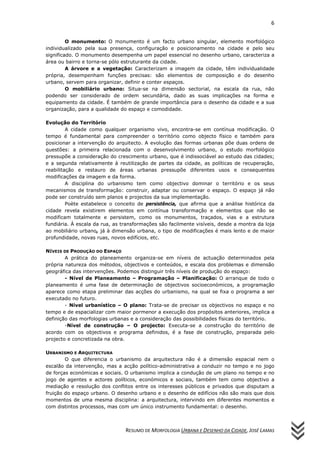 6
RESUMO DE MORFOLOGIA URBANA E DESENHO DA CIDADE, JOSÉ LAMAS
O monumento: O monumento é um facto urbano singular, elemento morfológico
individualizado pela sua presença, configuração e posicionamento na cidade e pelo seu
significado. O monumento desempenha um papel essencial no desenho urbano, caracteriza a
área ou bairro e torna-se pólo estruturante da cidade.
A árvore e a vegetação: Caracterizam a imagem da cidade, têm individualidade
própria, desempenham funções precisas: são elementos de composição e do desenho
urbano, servem para organizar, definir e conter espaços.
O mobiliário urbano: Situa-se na dimensão sectorial, na escala da rua, não
podendo ser considerado de ordem secundária, dado as suas implicações na forma e
equipamento da cidade. É também de grande importância para o desenho da cidade e a sua
organização, para a qualidade do espaço e comodidade.
Evolução do Território
A cidade como qualquer organismo vivo, encontra-se em contínua modificação. O
tempo é fundamental para compreender o território como objecto físico e também para
posicionar a intervenção do arquitecto. A evolução das formas urbanas põe duas ordens de
questões: a primeira relacionada com o desenvolvimento urbano, o estudo morfológico
pressupõe a consideração do crescimento urbano, que é indissociável ao estudo das cidades;
e a segunda relativamente à reutilização de partes da cidade, as políticas de recuperação,
reabilitação e restauro de áreas urbanas pressupõe diferentes usos e consequentes
modificações da imagem e da forma.
A disciplina do urbanismo tem como objectivo dominar o território e os seus
mecanismos de transformação: construir, adaptar ou conservar o espaço. O espaço já não
pode ser construído sem planos e projectos da sua implementação.
Poète estabelece o conceito de persistência, que afirma que a análise histórica da
cidade revela existirem elementos em contínua transformação e elementos que não se
modificam totalmente e persistem, como os monumentos, traçados, vias e a estrutura
fundiária. À escala da rua, as transformações são facilmente visíveis, desde a montra da loja
ao mobiliário urbano, já à dimensão urbana, o tipo de modificações é mais lento e de maior
profundidade, novas ruas, novos edifícios, etc.
NÍVEIS DE PRODUÇÃO DO ESPAÇO
A prática do planeamento organiza-se em níveis de actuação determinados pela
própria natureza dos métodos, objectivos e conteúdos, e escala dos problemas e dimensão
geográfica das intervenções. Podemos distinguir três níveis de produção do espaço:
- Nível de Planeamento – Programação – Planificação: O arranque de todo o
planeamento é uma fase de determinação de objectivos socioeconómicos, a programação
aparece como etapa preliminar das acções do urbanismo, na qual se fixa o programa a ser
executado no futuro.
- Nível urbanístico – O plano: Trata-se de precisar os objectivos no espaço e no
tempo e de espacializar com maior pormenor a execução dos propósitos anteriores, implica a
definição das morfologias urbanas e a consideração das possibilidades físicas do território.
-Nível de construção – O projecto: Executa-se a construção do território de
acordo com os objectivos e programa definidos, é a fase de construção, preparada pelo
projecto e concretizada na obra.
URBANISMO E ARQUITECTURA
O que diferencia o urbanismo da arquitectura não é a dimensão espacial nem o
escalão da intervenção, mas a acção político-administrativa a conduzir no tempo e no jogo
de forças económicas e sociais. O urbanismo implica a condução de um plano no tempo e no
jogo de agentes e actores políticos, económicos e sociais, também tem como objectivo a
mediação e resolução dos conflitos entre os interesses públicos e privados que disputam a
fruição do espaço urbano. O desenho urbano e o desenho de edifícios não são mais que dois
momentos de uma mesma disciplina: a arquitectura, intervindo em diferentes momentos e
com distintos processos, mas com um único instrumento fundamental: o desenho.
 