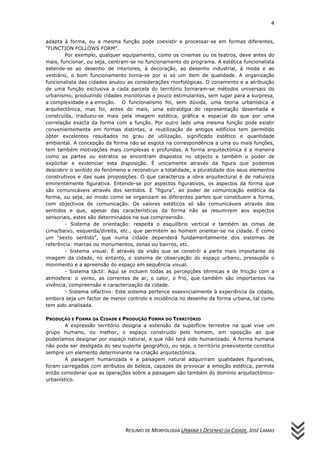 4


adapta à forma, ou a mesma função pode coexistir e processar-se em formas diferentes,
“FUNCTION FOLLOWS FORM”.
         Por exemplo, qualquer equipamento, como os cinemas ou os teatros, deve antes do
mais, funcionar, ou seja, centram-se no funcionamento do programa. A estética funcionalista
estende-se ao desenho de interiores, à decoração, ao desenho industrial, à moda e ao
vestiário, o bom funcionamento torna-se por si só um item de qualidade. A organização
funcionalista das cidades anulou as considerações morfológicas. O zonamento e a atribuição
de uma função exclusiva a cada parcela do território tornaram-se métodos universais do
urbanismo, produzindo cidades monótonas e pouco estimulantes, sem lugar para a surpresa,
a complexidade e a emoção. O funcionalismo foi, sem dúvida, uma teoria urbanística e
arquitectónica, mas foi, antes do mais, uma estratégia de representação desenhada e
construída, traduziu-se mais pela imagem estética, gráfica e espacial do que por uma
correlação exacta da forma com a função. Por outro lado uma mesma função pode existir
convenientemente em formas distintas, a reutilização de antigos edifícios tem permitido
obter excelentes resultados no grau de utilização, significado estético e quantidade
ambiental. A concepção da forma não se esgota na correspondência a uma ou mais funções,
tem também motivações mais complexas e profundas. A forma arquitectónica é a maneira
como as partes ou estratos se encontram dispostos no objecto e também o poder de
explicitar e evidenciar esta disposição. É unicamente através da figura que podemos
descobrir o sentido do fenómeno e reconstruir a totalidade, a pluralidade dos seus elementos
construtivos e das suas proposições. O que caracteriza a obra arquitectural é de natureza
eminentemente figurativa. Entende-se por aspectos figurativos, os aspectos da forma que
são comunicáveis através dos sentidos. E “figura”, ao poder de comunicação estética da
forma, ou seja, ao modo como se organizam as diferentes partes que constituem a forma,
com objectivos de comunicação. Os valores estéticos só são comunicáveis através dos
sentidos e que, apesar das características da forma não se resumirem aos aspectos
sensoriais, estes são determinados na sua compreensão.
         - Sistema de orientação: respeita o esquilíbrio vertical e também as cimas de
cima/baixo, esquerda/direita, etc., que permitem ao homem orientar-se na cidade. É como
um “sexto sentido”, que numa cidade dependerá fundamentalmente dos sistemas de
referência: marcas ou monumentos, zonas ou bairros, etc.
         - Sistema visual: É através da visão que se constrói a parte mais importante da
imagem da cidade, no entanto, o sistema de observação do espaço urbano, pressupõe o
movimento e a apreensão do espaço em sequência visual.
         - Sistema táctil: Aqui se incluem todas as percepções térmicas e de fricção com a
atmosfera: o vento, as correntes de ar, o calor, o frio, que também são importantes na
vivência, compreensão e caracterização da cidade.
         - Sistema olfactivo: Este sistema pertence essexncialmente à experiência da cidade,
embora seja um factor de menor controlo e incidência no desenho da forma urbana, tal como
tem sido analisada.

PRODUÇÃO E FORMA DA CIDADE E PRODUÇÃO FORMA DO TERRITÓRIO
        A expressão território designa a extensão da superfície terrestre na qual vive um
grupo humano, ou melhor, o espaço construido pelo homem, em oposição ao que
poderíamos designar por espaço natural, e que não terá sido humanizado. A forma humana
não pode ser desligada do seu suporte geográfico, ou seja, o território preexistente constitui
sempre um elemento determinante na criação arquitectónica.
        A paisagem humanizada e a paisagem natural adquiriram qualidades figurativas,
foram carregadas com atributos de beleza, capazes de provocar a emoção estética, permite
então considerar que as operações sobre a paisagem são também do domínio arquitectónico-
urbanístico.




                                RESUMO DE MORFOLOGIA URBANA E DESENHO DA CIDADE, JOSÉ LAMAS
 