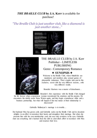 THE BRAILLE CLUB by J.A. Kerr is available for
purchase!
"The Braille Club is just another club, like a diamond is
just another stone..."
THE BRAILLE CLUB by J.A. Kerr
Publisher - LIMITLESS
PUBLISHING
Genre - Contemporary Romance
✦ SYNOPSIS ✦
Welcome to the Braille Club, where blindfolds are
mandatory and members play sensual games of
pleasurable endurance. Three couples take part in this
exclusive, secret club for very different reasons…with
very different results.
Benedict Harrison was a master of detachment…
Benedict’s first experience with the Braille Club changed
his life forever when a mysterious woman reawakened his emotions and his passion. He
encounters the darkly erotic Siena Waters again, and they begin a tumultuous affair and a
business partnership, but what will happen if the true nature of their relationship is
discovered?
Gabriella Ballantyne’s marriage is in trouble…
Her husband Max has grown cold, and Gabriella seeks out the Braille Club and its decadent
delights in an effort to reawaken their hearts and strengthen their marriage. But when she
presents him with his own membership card, she sees only revulsion in his eyes. Gabriella
must use everything she’s learned from the club in a last-ditch effort to reconnect with Max
and resurrect their love.
 