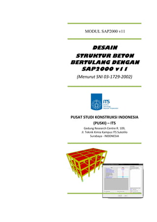 MODUL SAP2000 v11
DESAIN
STRUKTUR BETON
BERTULANG DENGAN
SAP2000 v11
(Menurut SNI 03‐1729‐2002) 
 
PUSAT STUDI KONSTRUKSI INDONESIA 
(PUSKI) – ITS 
Gedung Research Centre R. 109, 
Jl. Teknik Kimia Kampus ITS Sukolilo 
Surabaya ‐ INDONESIA 
 
 
 
