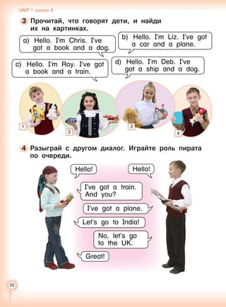 20
4 	Разыграй с другом диалог. Играйте роль пирата
по очереди.
a)	Hello. I’m Chris. I’ve
got a book and a dog.
b)	Hello. I’m Liz. I’ve got
a car and a plane.
c)	Hello. I’m Roy. I’ve got
a book and a train.
d)	Hello. I’m Deb. I’ve
got a ship and a dog.
I’ve got a train.
And you?
Hello! Hello!
3 	Прочитай, что говорят дети, и найди 	
их на картинках.
I’ve got a plane.
Let’s go to India!
Great!
No, let’s go
to the UK.
1
42
3
Unit 1  Lesson 8
 