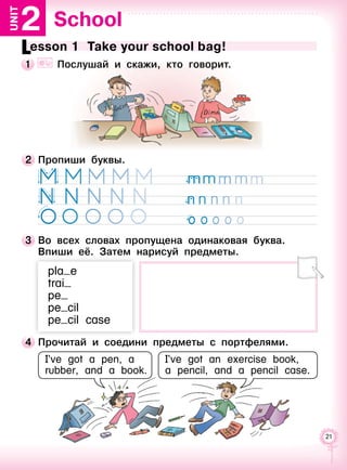 21
School2Unit
Lesson 1  Take your school bag!
1 	 	 Послушай и скажи, кто говорит.
I’ve got a pen, a
rubber, and a book.
I’ve got an exercise book,
a pencil, and a pencil case.
2 	Пропиши буквы.
3 	Во всех словах пропущена одинаковая буква.
Впиши её. Затем нарисуй предметы.
pla e
trai
pe
pe cil
pe cil case
4 	Прочитай и соедини предметы с портфелями.
 