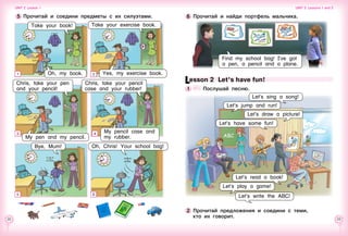 22 23
Lesson 2  Let’s have fun!
1 	 	 Послушай песню.
2 	Прочитай предложения и соедини с теми,
кто их говорит.
Let’s write the ABC!
Let’s play a game!
Let’s sing a song!
Let’s jump and run!
Let’s draw a picture!
Let’s have some fun!
Let’s read a book!
6 	Прочитай и найди портфель мальчика.5 	Прочитай и соедини предметы с их силуэтами.
Take your book!
My pencil case and
my rubber.
Chris, take your pencil
case and your rubber!
Chris, take your pen
and your pencil!
1
Take your exercise book.
2
3
5
Oh, my book.
4
ABС
Bye, Mum!
My pen and my pencil.
Yes, my exercise book.
Oh, Chris! Your school bag!
6
Unit 2  Lesson 1 Unit 2  Lessons 1 and 2
Find my school bag! I’ve got
a pen, a pencil and a plane.
 