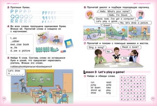 24 25
A B C
Lesson 3  Let’s play a game!
1 	Найди и обведи слова.
run
jump
sit down
stand up
draw
read
write
take
play
sing
7 	Прочитай и покажи с помощью мимики и жестов.
No.
6 	Прочитай диалог и подбери подходящую картинку.
Hello. What’s your name?
Hello. I’m David.
Great!
David, look, I’ve got a computer!
Let’s play a game.
Yes.
Sing a song? Read a book?
No, let’s draw a picture.
a j u m p l a y
b d f g l r u n
c e d r a w k l
s i t d o w n r
t p q w r i t e
a r w a b c d a
n t s i n g a d
d u p t a k e f
5 	Найди 5 слов. Составь слово из оставшихся
букв и узнай, что предлагает нарисовать
учитель. Впиши это слово.
	 	 rubberplooklpenacarnbookepencil
t ain
ubber
exe cise book
w ite
d aw a picture
4 	Во всех словах пропущена одинаковая буква.
Впиши её. Прочитай слова и соедини их 	
с картинками.
Let’s draw
a _ _ _ _ _.
3 	Пропиши буквы.
       
Unit 2  Lesson 2 Unit 2  Lessons 2 and 3
 