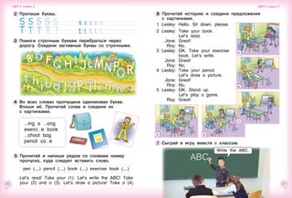 26 27
7 	Сыграй в игру вместе с классом.
6 	Прочитай историю и соедини предложения 	
с картинками.
1	 Lesley:	 Hello. Sit down, please.
2	Lesley:	 Take your book.
		 Let’s read.
	 Jane: 	Great!
	 Roy:	 No.
3	 Lesley: 	OK. Take your exercise
		 book. Let’s write.
	 Jane: 	Great!
	 Roy: 	No.
4	Lesley: 	Take your pencil.
		 Let’s draw a picture.
	 Jane: 	Great!
	 Roy: 	No.
5	Lesley: 	OK. Stand up.
		 Let’s play a game.
	 Roy: 	Great!4 	Во всех словах пропущена одинаковая буква.
Впиши её. Прочитай слова и соедини их 	
с картинками.
5 	Прочитай и напиши рядом со словами номер
пропуска, куда следует вставить слово.
pen ( ) pencil ( ) book ( ) exercise book ( )
Let’s read! Take your (1). Let’s write the ABC! Take
your (2) and a (3). Let’s draw a picture! Take a (4).
[мальчик стоит перед классом. У него в выноске:
Дети пишут буквы в тетрадках ]
A
B
C
DE
Write the ABC.
2 	Пропиши буквы.
3 	Помоги строчным буквам перебраться через 	
дорогу. Соедини заглавные буквы со строчными.
ing a ong
exerci e book
chool bag
pencil ca e
Unit 2  Lesson 3 Unit 2  Lesson 3
ABC
 