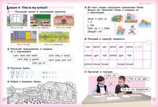 28 29
6 	Разгадай и нарисуй предметы.
pen pencil pen pencil pen pencil
school gym hall school gym hall
picture mouse mouse mouse mouse
5 	Во всех словах пропущена одинаковая буква.
Впиши её. Прочитай слова и соедини их 	
с картинками.
draw a pict re
r n
j mp
take yo r r bber
playgro nd
Let’s run.
7 	Прочитай и поиграй.
This is our gym.
No.
This is our playground.
Yes.
Lesson 4  This is my school!
1 	 	 Послушай песню и пронумеруй картинки.
3 	Пропиши буквы.
 
4 	Найди и раскрась буквы.
Unit 2  Lesson 4 Unit 2  Lesson 4
This is our playground.
This is our classroom. This is our school.
This is our gym.
Let’s sing a song!
Let’s jump and run!
This is our hall.
2 	Прочитай предложения и соедини 	
их с картинками.
Let’s read and write!
Let’s play a game!
Let’s go in!
 