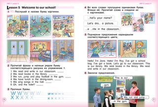 30 31
Hello! I’m Jane. Hello! I’m Roy. I’ve got a school
bag. I’ve got a book. Let’s go to our classroom. This
is our library. We read books in the library. We read
and write in our classroom.
6 	Закончи предложения.
4 	Во всех словах пропущена одинаковая буква.
Впиши её. Прочитай слова и соедини их 	
с картинками.
hat’s your name?
5 	Подчеркни предложения карандашом
соответствующего цвета.
This is our…
…gym.
1
A
2
3
B
Lesson 5  Welcome to our school!
1 	 	 Послушай и назови букву картинки.
2 	Прочитай фразы и напиши рядом букву
соответствующего рисунка из упражнения 1.
1	 We read and write in our classroom.
2	 We read books in the library.
3	 We run, jump and play football in the gym.
4	 We have lunch in the dining-room.
5	 We sing songs in the hall.
6	 Oh, and the toilet?
3 	Пропиши буквы.
A B C
FED
We run and jump…
Unit 2  Lesson 5 Unit 2  Lesson 5
…in the gym.
Let’s dra a picture.
e rite in the classroom.
 