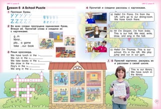 32 33
5 	Приклей картинки, раскрась их
и расскажи о своей школе.
4 	Прочитай и соедини рассказы с картинками.
This is our library.
We have lunch in
the library.
Lesson 6  A School Puzzle
1 	Пропиши буквы.
               
2 	Во всех словах пропущена одинаковая буква.
Впиши её. Прочитай слова и соедини их 	
с картинками.
g m
librar
pla a game
take our book
3 	Реши кроссворд.
We have lunch in the 1g .
We run in the 2i .
We take books in the 3i .
We draw in the 4g .
Roy’s in the 5i
We sing in the 6g .
2
3
1 -
5
4
6
a) Hello! I’m Fiona. I’m from the
UK. Let’s go to our dining-room.
We have lunch there.
b) Hi! I’m Divyam. I’m from India.
This is our hall. We read, write,
draw, and sing in the hall.
c) Hello! I’m Thomas. This is our
school. It’s in the UK. We play
jump and run in our gym.
Unit 2  Lesson 6 Unit 2  Lesson 6
1
2
3
 