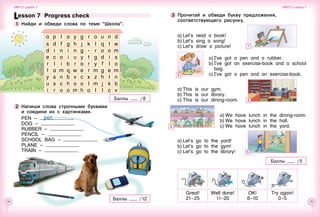 34 35
Lesson 7  Progress check
1 	Найди и обведи слова по теме “Школа”.
a p l a y g r o u n d
s d f g h j k l q t w
d i n i n g - r o o m
e c o i u y t g d i s
r l i b r a r y f l a
t a m q w e r m g e m
y s n b v c x z h t n
u s c h o o l m j k b
i r o o m h a l l c v
2 	Напиши слова строчными буквами 	
и соедини их с картинками.
PEN –
DOG –
RUBBER –
PENCIL –
SCHOOL BAG –
PLANE –
TRAIN –
a)	Let’s go to the yard!
b)	Let’s go to the gym!
c)	Let’s go to the library!
a)	I’ve got a pen and a rubber.
b)	I’ve got an exercise-book and a school
bag.
c)	I’ve got a pen and an exercise-book.
a)	Let’s read a book!
b)	Let’s sing a song!
c)	Let’s draw a picture!
3 	Прочитай и обведи букву предложения,
соответствующего рисунку.
a)	This is our gym.
b)	This is our library.
c)	This is our dining-room.
a)	We have lunch in the dining-room.
b)	We have lunch in the hall.
c)	We have lunch in the yard.
Баллы / 8
Баллы / 5
Great!
21–25
Well   done!
11–20
OK!
6–10
Try   again!
0–5
pen
Баллы / 12
Unit 2  Lesson 7 Unit 2  Lesson 7
1
2
3
4
5
 