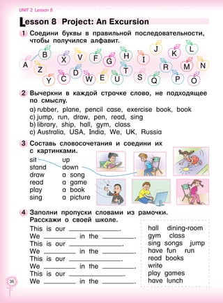 36
2 	Вычеркни в каждой строчке слово, не подходящее
по смыслу.
a)	rubber, plane, pencil case, exercise book, book
c)	jump, run, draw, pen, read, sing
b)	library, ship, hall, gym, class
c)	Australia, USA, India, We, UK, Russia
Lesson 8  Project: An Excursion
1 	Соедини буквы в правильной последовательности,
чтобы получился алфавит.
3 	Составь словосочетания и соедини их 	
с картинками.
sit
stand
draw
read
play
sing
up
down
a song
a game
a book
a picture
4 	Заполни пропуски словами из рамочки.
Расскажи о своей школе.
This is our .
We in the .
This is our .
We in the .
This is our .
We in the .
This is our .
We in the .
hall   dining-room
gym   class
sing songs  jump
have fun   run
read books
write 
play games 
have lunch
Unit 2  Lesson 8
A
B
Z
X V F
D
G
H I
J
K
L
NR M
T
S Q P OEWCY U
 