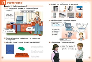 Unit 1  Lesson 1

Unit 1  Lesson 1 Unit 1  Lesson 1

Playground1Unit
Lesson 1  Hello, computer!
1 	 	 Послушай и покажи на соответствующий
предмет.
Hello, I’m Mr Help.
2 	Прочитай выноски упражнения 1 и соедини их
с рисунками.
3 	Раскрась слова в такой же цвет, как картинки.
computer
keyboard
mouse
Hello, I’m
a keyboard.
Hello, I’m
a mouse.
Hello, I’m
a computer.
5 	Закончи фразы и прочитай диалог.
4 	Угадай, что изображено на картинках.
Hello, I’m …  .
Hello, I’m Masha.
1 3 4
5 6 7 8
Hello, I’m
.
a computer
a keyboard
a mouse
Mr Help
6 	Познакомься с одноклассниками.
Hello, I’m Kolya.
2
Hello, I’m …  .
a  computer
Hello, I’m …  ..
 