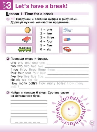37
Let’s have a break!3Unit
Lesson 1  Time for a break
1 	 	 Послушай и соедини цифры с рисунками. 	
Дорисуй нужное количество предметов.
1 – one
2 – two
3 – three
4 – four
5 – five
6 – six
2 	Пропиши слова и фразы.
one one one one one __________________________
two two two two two ___________________________
three three three three three ____________________
four four four four four _________________________
five five five five five ___________________________
six six six six six ______________________________
How many balls? How many balls? How many
balls?___________________________________________
3 	Найди и напиши 6 слов. Составь слово 	
из оставшихся букв.
	
	
	
	
	
	
                         
si
xonestw
octhre
ehfouro
ofivel
 