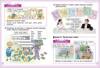 38 39
Learning to read
Lesson 2  Touch your nose!
Впиши в слова букву r. Что не так на картинке?
How many books?
Yes.
Picture A?
Two books.
5 	Задай вопросы и скажи, какую картинку загадал
одноклассник.
Let’s d aw th ee t ains!
That’s g eat, oy!
Roy! Chris! Let’s run
to the library and read!
How many pens?
Three pens.
B
C
D
E
F
A
Learning to read
Зачеркни лишнее слово.
mouse, jump, classroom, hall, gym, name, game,
computer
4 	Посмотри на картинку и соедини соответствующие
слова. Закончи предложения.
How many balls?
How many cars?
____________________
How ____________________?
Four ___________.
two
three
four
five
six
planes
balls
trains
cars
school bags
_____________________
I’m Mop. Let’s jump and
play games in the gym!
Hello! I’m a computer
mouse. What’s your name?
Unit 3  Lesson 1 Unit 3  Lessons 1 and 2
 