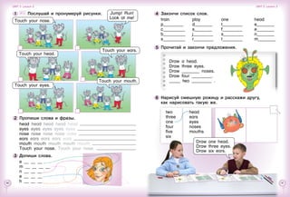 40 41
4 	Закончи список слов.
train
p_________
c__________
b__________
s__________
play
d________
s________
j_________
r_________
one
t_________
f_________
s_________
t_________
5 	Прочитай и закончи предложения.
Draw a head.
Draw three eyes.
Draw ________ noses.
Draw four _________.
_____ two _________ .
head
e________
e________
n________
m________
1 	 	 Послушай и пронумеруй рисунки.
2 	Пропиши слова и фразы.
head head head head head
eyes eyes eyes eyes eyes
nose nose nose nose nose
ears ears ears ears ears
mouth mouth mouth mouth mouth
Touch your nose. Touch your nose.
3 	Допиши слова.
e __ __ __
m __ __ __ __
n __ __ __
e __ __ __
h __ __ __
Touch your head.
Touch your nose.
Jump! Run!
Look at me!
Touch your ears.
Touch your eyes.
Touch your mouth.
Unit 3  Lesson 2 Unit 3  Lesson 2
6 	Нарисуй смешную рожицу и расскажи другу, 	
как нарисовать такую же.
two
three
one
four
five
six
head
ears
eyes
noses
mouths
Draw one head.
Draw three eyes.
Draw six ears.
 