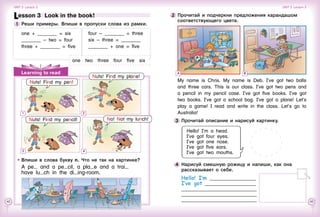 42 43
3 	Прочитай описание и нарисуй картинку.
Hello! I’m a head.
I’ve got four eyes.
I’ve got one nose.
I’ve got five ears.
I’ve got two mouths.
4 	Нарисуй смешную рожицу и напиши, как она
рассказывает о себе.
Hello! I’m ___________________
I’ve got _____________________
_______________________________
_______________________________
_______________________________
2 	Прочитай и подчеркни предложения карандашом
соответствующего цвета.
My name is Chris. My name is Deb. I’ve got two balls
and three cars. This is our class. I’ve got two pens and
a pencil in my pencil case. I’ve got five books. I’ve got
two books. I’ve got a school bag. I’ve got a plane! Let’s
play a game! I read and write in the class. Let’s go to
Australia!
BALearning to read
Lesson 3  Look in the book!
1 	Реши примеры. Впиши в пропуски слова из рамки.
one + ________ = six
________ – two = four
three + ________ = five
four – ________ = three
six – three = ________
________ + one = five
Впиши в слова букву n. Что не так на картинке?
Nuts! Find my pencil! No! Not my lunch!
A pe and a pe cil, a pla e and a trai
have lu ch in the di ing-room.
one  two  three  four  five  six
1
3 4
Nuts! Find my plane!
Nuts! Find my pen!
2
Unit 3  Lesson 3 Unit 3  Lesson 3
 