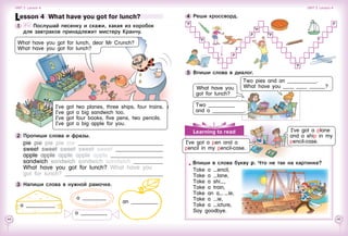 44 45
P
8
4
P
3
Learning to read
1 P P
5 P
P 6 P
2 P 8
4
P
3
7 P
What have you
got for lunch?
Девочка:
Two pies and an ___________.
What have you ____ ____ ______?
Two __________
and a ____________.
4 	Реши кроссворд.
5 	Впиши слова в диалог.
I’ve got a pen and a
pencil in my pencil-case.
Впиши в слова букву p. Что не так на картинке?
Take a encil,
take a lane,
Take a shi ,
take a train,
Take an a    le,
take a ie,
Take a icture,
say goodbye.
What have you got for lunch, dear Mr Crunch?
What have you got for lunch?
Lesson 4  What have you got for lunch?
1 	 	 Послушай песенку и скажи, какая из коробок
для завтраков принадлежит мистеру Кранчу.
I’ve got two planes, three ships, four trains.
I’ve got a big sandwich too.
I’ve got four books, five pens, two pencils.
I’ve got a big apple for you.
2 	Пропиши слова и фразы.
pie pie pie pie pie 	
sweet sweet sweet sweet sweet 	
apple apple apple apple apple 	
sandwich sandwich sandwich sandwich 	
What have you got for lunch? What have you
got for lunch? 	
3 	Напиши слова в нужной рамочке.
an __________
a _________
a __________
Unit 3  Lesson 4 Unit 3  Lesson 4
a ___________
I’ve got a plane
and a ship in my
pencil-case.
 