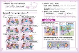 46 47
Learning to read
3 	Напиши слова строчными буквами.
   MDOEENLA		   NAANAB		  MAHSETR
Впиши в слова букву b. Что не так на картинке?
A _anana and a _all read _ooks in the li_rary.
Take your school bag!
Take your book, your rubber
and your exercise-book!
Goodbye,
Bob!
Goodbye!
2 	Пропиши слова и фразы.
Have you got a banana? Have you got a banana?
Have you got a banana?
lemonade lemonade lemonade lemonade
hamster hamster hamster hamster
I’ve got three bananas!
I’ve got a hamster!
Lesson 5  Have you got a banana?
1 	 	 Послушай и пронумеруй рисунки.
Have you got a banana?No, I’ve got a lemonade.
Have you got a banana?
6 	Нарисуй свой школьный завтрак 	
и напиши про него.
What have you got for lunch?
BA
C
E
G
D
F
H
Have you got a banana?
No, I’ve got
a sandwich.
No, I’ve got an apple.
Unit 3  Lessons 4 and 5 Unit 3  Lesson 5
 