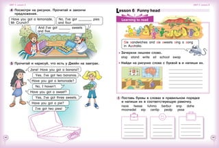 48 49
1 	Поставь буквы в словах в правильном порядке
и напиши их в соответствующую рамочку.
nsoe    twese    tuhmo    berbur    enp    dahe
moanedel    eip    cenlip    pealp    yese
Lesson 6  Funny head
Learning to read
4 	Посмотри на рисунок. Прочитай и закончи
предложения.
Have you got a lemonade,
Mr Crunch?
No, I’ve got ________ pies
and four ___________.
And I’ve got _______ sweets
and five___________.
5 	Прочитай и нарисуй, что есть у Джейн на завтрак.
Jane! Have you got a banana?
Yes, I’ve got two bananas.
Have you got a lemonade?
No, I haven’t.
Have you got a sweet?
Yes, I’ve got three sweets.
Have you got a pie?
I’ve got two pies!
Unit 3  Lesson 5 Unit 3  Lesson 6
Six sandwiches and six sweets sing a song
in Australia.
Зачеркни лишнее слово.
stop  stand  write  sit  school  swap
Найди на рисунке слова с буквой s и напиши их.
 