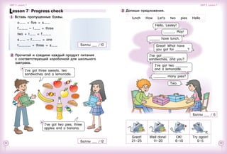 52 53
I’ve got ______
sandwiches, and you?
3 	Допиши предложения.
Hello, Lesley!
______, Roy!
______ have lunch.
I’ve got two _______
and a lemonade.
_______ many pies?
Two.
Great!
21–25
Well   done!
11–20
OK!
6–10
Try   again!
0–5
lunch    How    Let’s    two    pies    Hello
Баллы 	 / 6
Lesson 7  Progress check
1 	Вставь пропущенные буквы.
o    + five = s   
f      – t    = three
two + t    = f     
s    – f      = one
t        + three = s    Баллы 	 / 10
2 	Прочитай и соедини каждый продукт питания
с соответствующей коробочкой для школьного
завтрака.
Баллы 	 / 12
I’ve got three sweets, two
sandwiches and a lemonade.
A
I’ve got two pies, three
apples and a banana.
B
Unit 3  Lesson 7 Unit 3  Lesson 7
Great! What have
you got for _______?
 