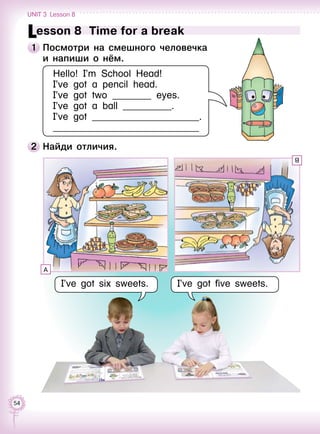 54
Lesson 8  Time for a break
1 	Посмотри на смешного человечка 	
и напиши о нём.
Hello! I’m School Head!
I’ve got a pencil head.
I’ve got two ________ eyes.
I’ve got a ball __________.
I’ve got ______________________.
______________________________
2 	Найди отличия.
I’ve got six sweets. I’ve got five sweets.
A
B
Unit 3  Lesson 8
 