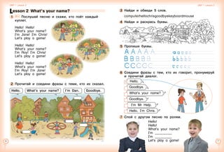 Lesson 2  What’s your name?
1 	 	 Послушай песню и скажи, кто поёт каждый
куплет.
Hello! Hello!
What’s your name?
I’m Jane! I’m Chris!
Let’s play a game!
Hello! Hello!
What’s your name?
I’m Roy! I’m Chris!
Let’s play a game!
Hello! Hello!
What’s your name?
I’m Roy! I’m Jane!
Let’s play a game!
2 	Прочитай и соедини фразы с теми, кто их сказал.
Unit 1  Lesson 2 Unit 1  Lesson 2
What’s your name? I’m Dan. Goodbye.Hello.
5 	Пропиши буквы.
	 	
	 	
	 	            
6 	Соедини фразы с тем, кто их говорит, пронумеруй
и прочитай диалог.
7 	Спой с другом песню по ролям.
Hello!
Hello!
What’s your name?
I’m __________
I’m __________
Let’s play a game!
3 	Найди и обведи 5 слов.
computerhellochrisgoodbyekeyboardmouse
4 	Найди и раскрась буквы.
Hello.1
Goodbye.
What’s your name?
Goodbye.
I’m Mr Help.
Hello, I’m Chris.
 